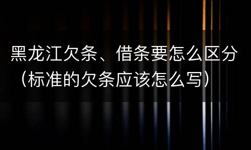 黑龙江欠条、借条要怎么区分（标准的欠条应该怎么写）