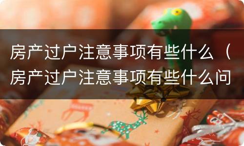 房产过户注意事项有些什么（房产过户注意事项有些什么问题）
