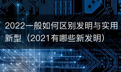 2022一般如何区别发明与实用新型（2021有哪些新发明）