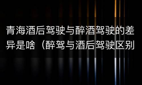 青海酒后驾驶与醉酒驾驶的差异是啥（醉驾与酒后驾驶区别）