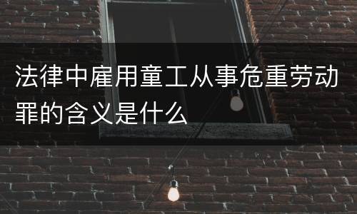 法律中雇用童工从事危重劳动罪的含义是什么