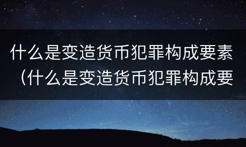 什么是变造货币犯罪构成要素（什么是变造货币犯罪构成要素）