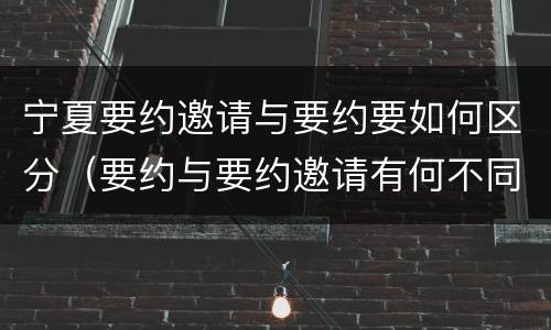 宁夏要约邀请与要约要如何区分（要约与要约邀请有何不同）