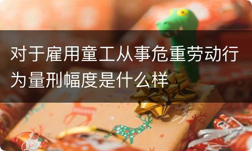 对于雇用童工从事危重劳动行为量刑幅度是什么样