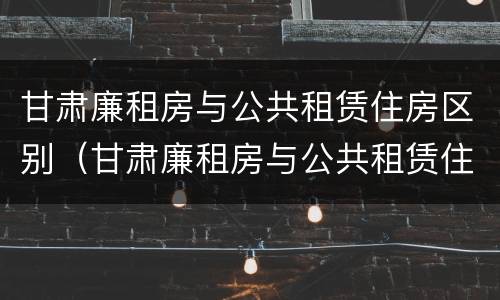 甘肃廉租房与公共租赁住房区别（甘肃廉租房与公共租赁住房区别是什么）