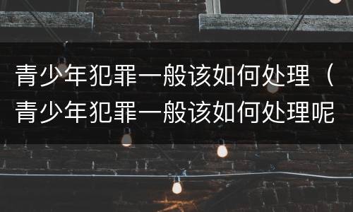 青少年犯罪一般该如何处理（青少年犯罪一般该如何处理呢）