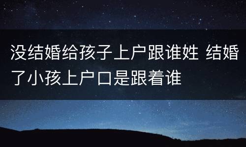 没结婚给孩子上户跟谁姓 结婚了小孩上户口是跟着谁