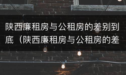 陕西廉租房与公租房的差别到底（陕西廉租房与公租房的差别到底有多大）