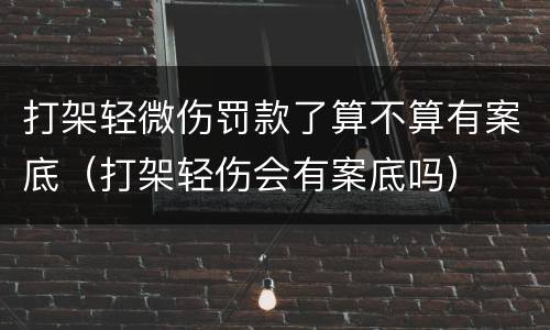 打架轻微伤罚款了算不算有案底（打架轻伤会有案底吗）