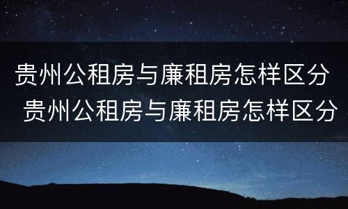 贵州公租房与廉租房怎样区分 贵州公租房与廉租房怎样区分的