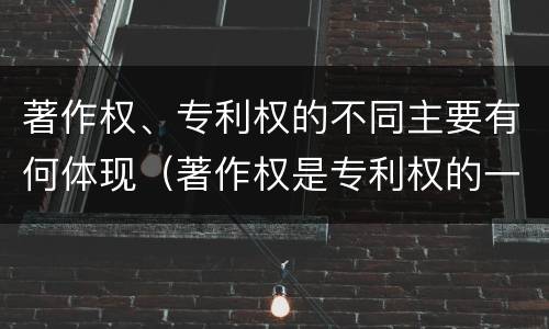 著作权、专利权的不同主要有何体现（著作权是专利权的一种吗）