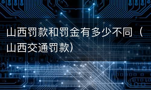 山西罚款和罚金有多少不同（山西交通罚款）
