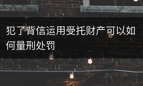 犯了背信运用受托财产可以如何量刑处罚