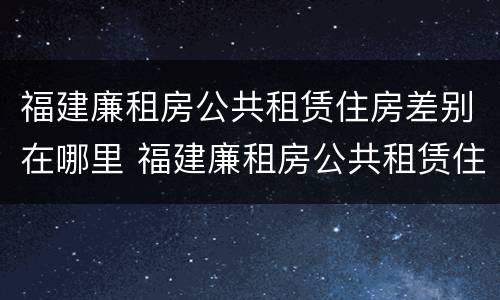福建廉租房公共租赁住房差别在哪里 福建廉租房公共租赁住房差别在哪里查询