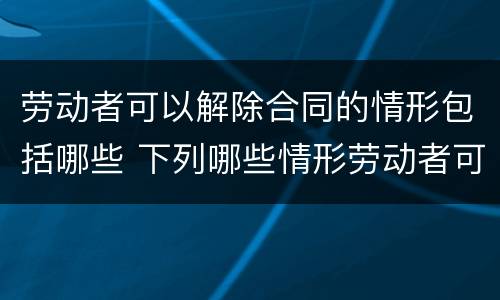 劳动者可以解除合同的情形包括哪些 下列哪些情形劳动者可以解除合同