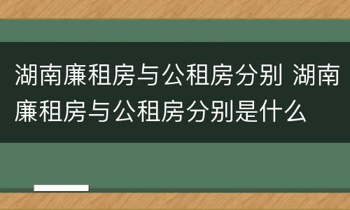 湖南廉租房与公租房分别 湖南廉租房与公租房分别是什么