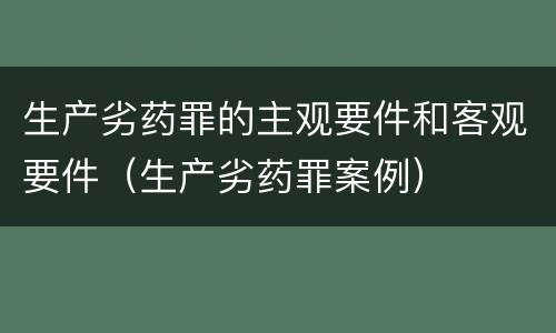 生产劣药罪的主观要件和客观要件（生产劣药罪案例）