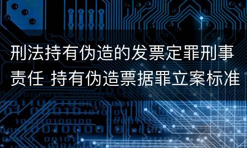 刑法持有伪造的发票定罪刑事责任 持有伪造票据罪立案标准