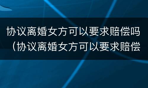 协议离婚女方可以要求赔偿吗（协议离婚女方可以要求赔偿吗知乎）