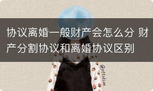 协议离婚一般财产会怎么分 财产分割协议和离婚协议区别