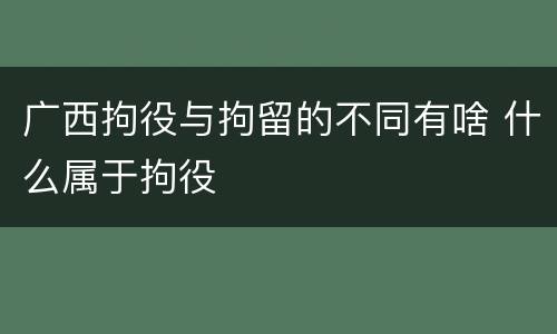 广西拘役与拘留的不同有啥 什么属于拘役