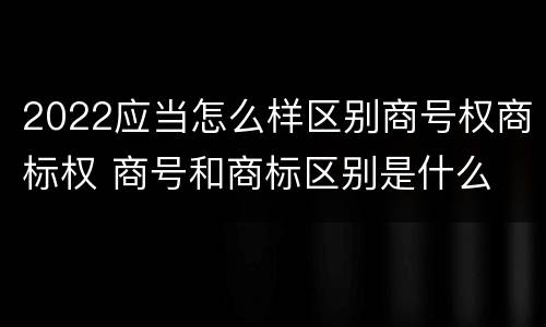 2022应当怎么样区别商号权商标权 商号和商标区别是什么