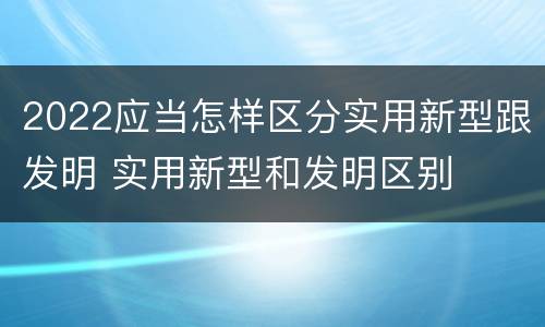 2022应当怎样区分实用新型跟发明 实用新型和发明区别