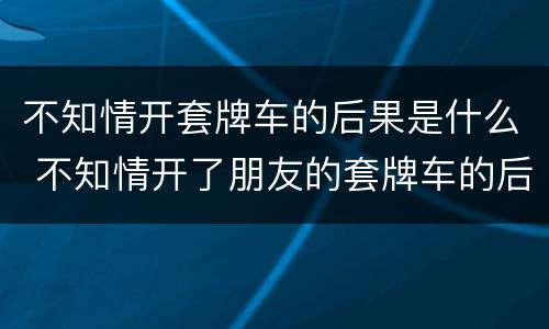 不知情开套牌车的后果是什么 不知情开了朋友的套牌车的后果