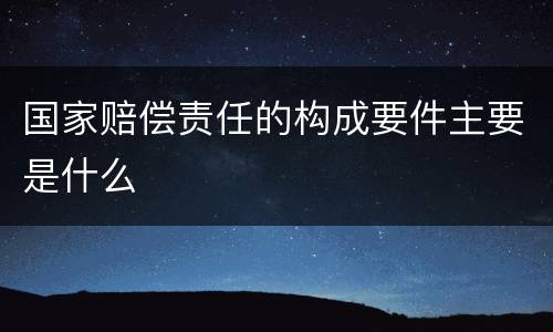 国家赔偿责任的构成要件主要是什么