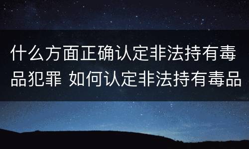 什么方面正确认定非法持有毒品犯罪 如何认定非法持有毒品