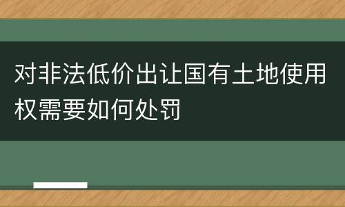 对非法低价出让国有土地使用权需要如何处罚