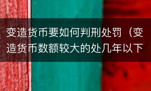 变造货币要如何判刑处罚（变造货币数额较大的处几年以下有期徒刑）