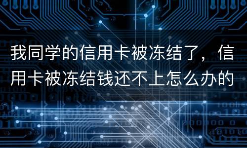 我同学的信用卡被冻结了，信用卡被冻结钱还不上怎么办的啊