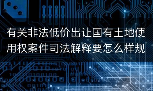 有关非法低价出让国有土地使用权案件司法解释要怎么样规定