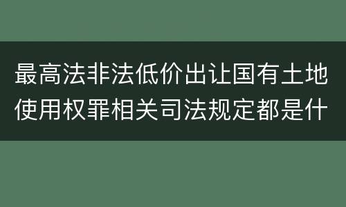 最高法非法低价出让国有土地使用权罪相关司法规定都是什么