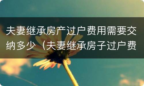 夫妻继承房产过户费用需要交纳多少（夫妻继承房子过户费怎么算）