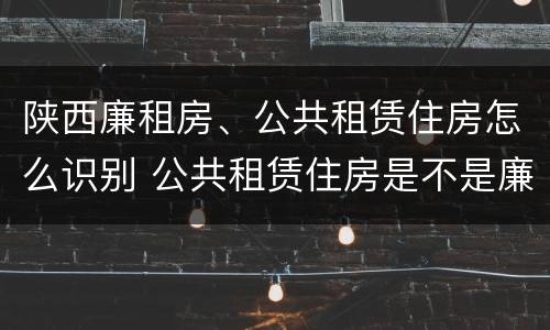 陕西廉租房、公共租赁住房怎么识别 公共租赁住房是不是廉租房