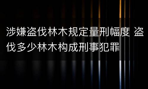 涉嫌盗伐林木规定量刑幅度 盗伐多少林木构成刑事犯罪