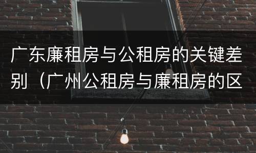 广东廉租房与公租房的关键差别（广州公租房与廉租房的区别）
