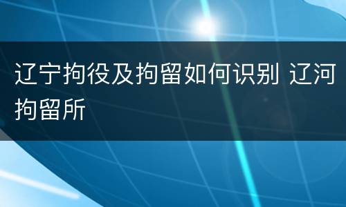 辽宁拘役及拘留如何识别 辽河拘留所