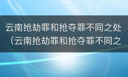 云南抢劫罪和抢夺罪不同之处（云南抢劫罪和抢夺罪不同之处在哪）
