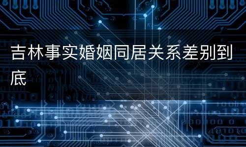 吉林事实婚姻同居关系差别到底