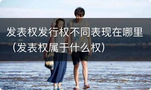发表权发行权不同表现在哪里（发表权属于什么权）