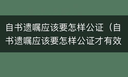 自书遗嘱应该要怎样公证（自书遗嘱应该要怎样公证才有效）