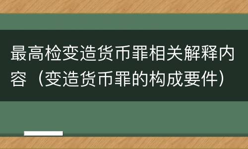 最高检变造货币罪相关解释内容（变造货币罪的构成要件）