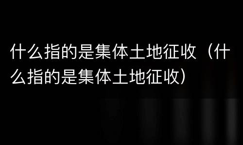 什么指的是集体土地征收（什么指的是集体土地征收）