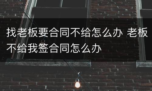 找老板要合同不给怎么办 老板不给我签合同怎么办