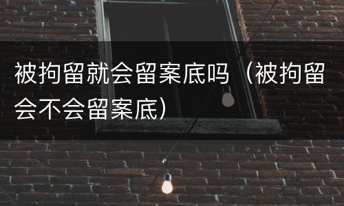 被拘留就会留案底吗（被拘留会不会留案底）