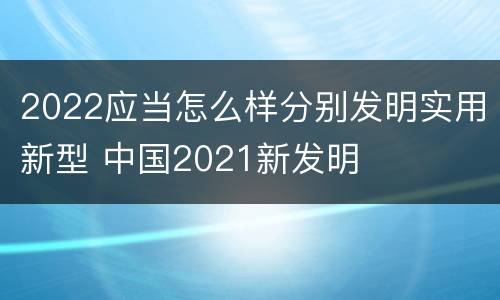 2022应当怎么样分别发明实用新型 中国2021新发明