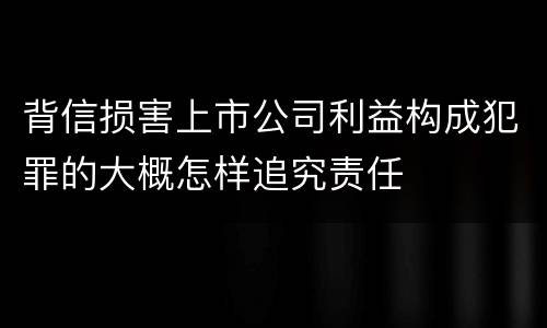 背信损害上市公司利益构成犯罪的大概怎样追究责任